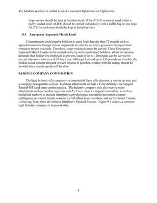 The Modern Warrior’s Combat Load--Dismounted Operations in Afghanistan
large section should be kept at battalion level. If the ALICE system is used, either a
partly loaded small ALICE should be carried individually with a duffle bag or one large
ALICE for each man should be kept at battalion level.
8.4

Emergency Approach March Load

Circumstances could require Soldiers to carry loads heavier than 72 pounds such as
approach marches through terrain impassable to vehicles or where ground/air transportation
resources are not available. Therefore, larger rucksacks must be carried. These Emergency
Approach March Loads can be carried easily by well-conditioned Soldiers. When the mission
demands that Soldiers be employed as porters, loads of up to 120 pounds can be carried for
several days over distances of 20 km a day. Although loads of up to 150 pounds are feasible, the
Soldier could become fatigued or even injured. If possible, contact with the enemy should be
avoided since march speeds will be slow.
9.0 RIFLE COMPANY COMPOSITION
The light Infantry rifle company is composed of three rifle platoons, a mortar section, and
a company headquarters section. Habitual attachments include a Field Artillery Fire Support
Team (FIST) and three combat medics. The Infantry company may also receive other
attachments such as combat engineers and Air Force close air support controllers, as well as
battlefield enablers to include interpreters, psychological operations personnel, counterintelligence personnel, female searchers, civil affairs team members, and an Advanced Trauma
Lifesaving Team from the Infantry battalion’s Medical Platoon. Figure 9.1 depicts a common
light Infantry company in its purest state.

8

 