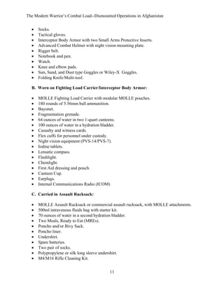 The Modern Warrior’s Combat Load--Dismounted Operations in Afghanistan
•
•
•
•
•
•
•
•
•
•

Socks.
Tactical gloves.
Interceptor Body Armor with two Small Arms Protective Inserts.
Advanced Combat Helmet with night vision mounting plate.
Rigger belt.
Notebook and pen.
Watch.
Knee and elbow pads.
Sun, Sand, and Dust type Goggles or Wiley-X Goggles.
Folding Knife/Multi-tool.

B. Worn on Fighting Load Carrier/Interceptor Body Armor:
•
•
•
•
•
•
•
•
•
•
•
•
•
•
•
•
•

MOLLE Fighting Load Carrier with modular MOLLE pouches.
180 rounds of 5.56mm ball ammunition.
Bayonet.
Fragmentation grenade.
64 ounces of water in two 1-quart canteens.
100 ounces of water in a hydration bladder.
Casualty and witness cards.
Flex cuffs for personnel under custody.
Night vision equipment (PVS-14/PVS-7).
Iodine tablets.
Lensatic compass.
Flashlight.
Chemlight.
First Aid dressing and pouch.
Canteen Cup.
Earplugs.
Internal Communications Radio (ICOM)

C. Carried in Assault Rucksack:
•
•
•
•
•
•
•
•
•
•
•

MOLLE Assault Rucksack or commercial assault rucksack, with MOLLE attachments.
500ml intravenous fluids bag with starter kit.
70 ounces of water in a second hydration bladder.
Two Meals, Ready to Eat (MREs).
Poncho and/or Bivy Sack.
Poncho liner.
Undershirt.
Spare batteries.
Two pair of socks.
Polypropylene or silk long sleeve undershirt.
M4/M16 Rifle Cleaning Kit.
11

 