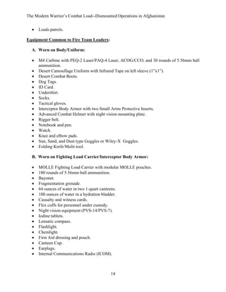 The Modern Warrior’s Combat Load--Dismounted Operations in Afghanistan
•

Leads patrols.

Equipment Common to Fire Team Leaders:
A. Worn on Body/Uniform:
•
•
•
•
•
•
•
•
•
•
•
•
•
•
•
•

M4 Carbine with PEQ-2 Laser/PAQ-4 Laser, ACOG/CCO, and 30 rounds of 5.56mm ball
ammunition.
Desert Camouflage Uniform with Infrared Tape on left sleeve (1”x1”).
Desert Combat Boots.
Dog Tags.
ID Card.
Undershirt.
Socks.
Tactical gloves.
Interceptor Body Armor with two Small Arms Protective Inserts.
Advanced Combat Helmet with night vision mounting plate.
Rigger belt.
Notebook and pen.
Watch.
Knee and elbow pads.
Sun, Sand, and Dust type Goggles or Wiley-X Goggles.
Folding Knife/Multi-tool.

B. Worn on Fighting Load Carrier/Interceptor Body Armor:
•
•
•
•
•
•
•
•
•
•
•
•
•
•
•
•
•

MOLLE Fighting Load Carrier with modular MOLLE pouches.
180 rounds of 5.56mm ball ammunition.
Bayonet.
Fragmentation grenade.
64 ounces of water in two 1-quart canteens.
100 ounces of water in a hydration bladder.
Casualty and witness cards.
Flex cuffs for personnel under custody.
Night vision equipment (PVS-14/PVS-7).
Iodine tablets.
Lensatic compass.
Flashlight.
Chemlight.
First Aid dressing and pouch.
Canteen Cup.
Earplugs.
Internal Communications Radio (ICOM).

14

 
