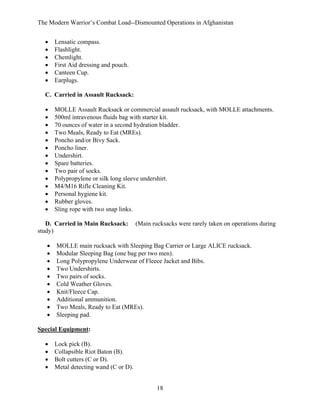 The Modern Warrior’s Combat Load--Dismounted Operations in Afghanistan
•
•
•
•
•
•

Lensatic compass.
Flashlight.
Chemlight.
First Aid dressing and pouch.
Canteen Cup.
Earplugs.

C. Carried in Assault Rucksack:
•
•
•
•
•
•
•
•
•
•
•
•
•
•

MOLLE Assault Rucksack or commercial assault rucksack, with MOLLE attachments.
500ml intravenous fluids bag with starter kit.
70 ounces of water in a second hydration bladder.
Two Meals, Ready to Eat (MREs).
Poncho and/or Bivy Sack.
Poncho liner.
Undershirt.
Spare batteries.
Two pair of socks.
Polypropylene or silk long sleeve undershirt.
M4/M16 Rifle Cleaning Kit.
Personal hygiene kit.
Rubber gloves.
Sling rope with two snap links.

D. Carried in Main Rucksack:
study)
•
•
•
•
•
•
•
•
•
•

(Main rucksacks were rarely taken on operations during

MOLLE main rucksack with Sleeping Bag Carrier or Large ALICE rucksack.
Modular Sleeping Bag (one bag per two men).
Long Polypropylene Underwear of Fleece Jacket and Bibs.
Two Undershirts.
Two pairs of socks.
Cold Weather Gloves.
Knit/Fleece Cap.
Additional ammunition.
Two Meals, Ready to Eat (MREs).
Sleeping pad.

Special Equipment:
•
•
•
•

Lock pick (B).
Collapsible Riot Baton (B).
Bolt cutters (C or D).
Metal detecting wand (C or D).
18

 