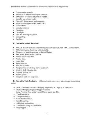 The Modern Warrior’s Combat Load--Dismounted Operations in Afghanistan
•
•
•
•
•
•
•
•
•
•
•
•
•

Fragmentation grenade.
64 ounces of water in two 1-quart canteens.
100 ounces of water in a hydration bladder.
Casualty and witness cards.
Flex cuffs for personnel under custody.
Night vision equipment (PVS-14/PVS-7).
Iodine tablets.
Lensatic compass.
Flashlight.
Chemlight.
First Aid dressing and pouch.
Canteen Cup.
Earplugs.

C. Carried in Assault Rucksack:
•
•
•
•
•
•
•
•
•
•
•
•
•
•

MOLLE Assault Rucksack or commercial assault rucksack, with MOLLE attachments.
500ml intravenous fluids bag with starter kit.
70 ounces of water in a second hydration bladder.
Two Meals, Ready to Eat (MREs).
Poncho and/or Bivy Sack.
Poncho liner.
Undershirt.
Spare batteries.
Two pair of socks.
Polypropylene or silk long sleeve undershirt.
M4/M16 Rifle Cleaning Kit.
Personal hygiene kit.
Rubber gloves.
Sling rope with two snap links.

D. Carried in Main Rucksack:
study)
•
•
•
•
•
•
•
•
•
•

(Main rucksacks were rarely taken on operations during

MOLLE main rucksack with Sleeping Bag Carrier or Large ALICE rucksack.
Modular Sleeping Bag (one bag per two men).
Long Polypropylene Underwear of Fleece Jacket and Bibs.
Two Undershirts.
Two pairs of socks.
Cold Weather Gloves.
Knit/Fleece Cap.
Additional ammunition.
Two Meals, Ready to Eat (MREs).
Sleeping pad.
21

 