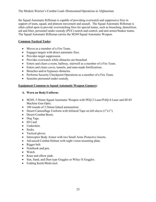 The Modern Warrior’s Combat Load--Dismounted Operations in Afghanistan
the Squad Automatic Rifleman is capable of providing overwatch and suppressive fires in
support of team, squad, and platoon movement and assault. The Squad Automatic Rifleman is
often called upon to provide overwatching fires for special teams, such as breaching, demolition,
aid and litter, personnel under custody (PUC) search and control, and anti-armor/bunker teams.
The Squad Automatic Rifleman carries the M249 Squad Automatic Weapon.
Common Tactical Tasks:
•
•
•
•
•
•
•
•
•

Moves as a member of a Fire Team.
Engages targets with direct automatic fires.
Provides target suppression.
Provides overwatch while obstacles are breached.
Enters and clears a room, hallway, stairwell as a member of a Fire Team.
Enters and clears caves, tunnels, and man-made fortifications.
Breaches and/or bypasses obstacles.
Performs Security Checkpoint Operations as a member of a Fire Team.
Searches personnel under custody.

Equipment Common to Squad Automatic Weapon Gunners:
A. Worn on Body/Uniform:
•
•
•
•
•
•
•
•
•
•
•
•
•
•
•
•
•

M249, 5.56mm Squad Automatic Weapon with PEQ-2 Laser/PAQ-4 Laser and M145
Machine Gun Optic.
100 rounds of 5.56mm linked ammunition.
Desert Camouflage Uniform with Infrared Tape on left sleeve (1”x1”).
Desert Combat Boots.
Dog Tags.
ID Card.
Undershirt.
Socks.
Tactical gloves.
Interceptor Body Armor with two Small Arms Protective Inserts.
Advanced Combat Helmet with night vision mounting plate.
Rigger belt.
Notebook and pen.
Watch.
Knee and elbow pads.
Sun, Sand, and Dust type Goggles or Wiley-X Goggles.
Folding Knife/Multi-tool.

23

 