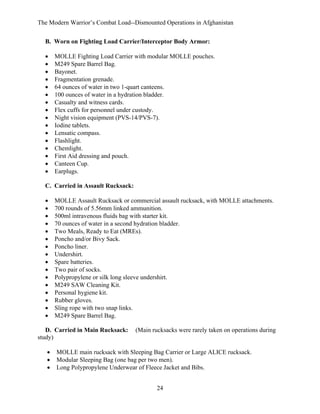 The Modern Warrior’s Combat Load--Dismounted Operations in Afghanistan
B. Worn on Fighting Load Carrier/Interceptor Body Armor:
•
•
•
•
•
•
•
•
•
•
•
•
•
•
•
•

MOLLE Fighting Load Carrier with modular MOLLE pouches.
M249 Spare Barrel Bag.
Bayonet.
Fragmentation grenade.
64 ounces of water in two 1-quart canteens.
100 ounces of water in a hydration bladder.
Casualty and witness cards.
Flex cuffs for personnel under custody.
Night vision equipment (PVS-14/PVS-7).
Iodine tablets.
Lensatic compass.
Flashlight.
Chemlight.
First Aid dressing and pouch.
Canteen Cup.
Earplugs.

C. Carried in Assault Rucksack:
•
•
•
•
•
•
•
•
•
•
•
•
•
•
•
•

MOLLE Assault Rucksack or commercial assault rucksack, with MOLLE attachments.
700 rounds of 5.56mm linked ammunition.
500ml intravenous fluids bag with starter kit.
70 ounces of water in a second hydration bladder.
Two Meals, Ready to Eat (MREs).
Poncho and/or Bivy Sack.
Poncho liner.
Undershirt.
Spare batteries.
Two pair of socks.
Polypropylene or silk long sleeve undershirt.
M249 SAW Cleaning Kit.
Personal hygiene kit.
Rubber gloves.
Sling rope with two snap links.
M249 Spare Barrel Bag.

D. Carried in Main Rucksack:
study)
•
•
•

(Main rucksacks were rarely taken on operations during

MOLLE main rucksack with Sleeping Bag Carrier or Large ALICE rucksack.
Modular Sleeping Bag (one bag per two men).
Long Polypropylene Underwear of Fleece Jacket and Bibs.
24

 