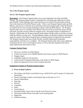 The Modern Warrior’s Combat Load--Dismounted Operations in Afghanistan
10.1.2 The Weapons Squad
10.1.2.1 The Weapons Squad Leader
Description: The Weapons Squad Leader serves a key leadership role within each Rifle
Platoon. The Weapons Squad Leader is responsible for controlling and emplacing two threeman M240B 7.62mm Machine Gun Teams and focuses on control of the gun teams and their
fires at the direction of the Rifle Platoon Leader. There is one Weapons Squad Leader per Rifle
Platoon, and since he is often the most experienced and senior Squad Leader within the Platoon,
he controls the two most casualty producing weapons within the Rifle Platoon. The Weapons
Squad Leader moves as a member of the Platoon where he can best control the actions of both
gun teams, provides security within his assigned sector, and engages targets of opportunity as
required. Additionally, the Weapons Squad Leader deploys the gun teams to provide overwatch
while the Platoon is on the move. During deliberate attacks, the Weapons Squad is often placed
under the control of the Platoon Sergeant and is frequently placed in support-by-fire positions.
The Weapons Squad Leader must remain flexible, carefully balancing his leadership
responsibilities with those of a warfighter. The Weapons Squad Leader often carries additional
ammunition for his crew served weapon systems as well as specialty equipment that aids in
target identification and control of fires.
Common Tactical Tasks:
•
•
•
•
•
•

Moves as a member of a Rifle Platoon.
Controls movement of two M240B Machine Gun Teams as part of a Rifle Platoon.
Engages targets.
Establishes support by fire positions.
Leads Security Checkpoint Operations as the leader of a Rifle Squad.
Supervises placement of crew-served weapons positions.

Equipment Common to Weapons Squad Leaders:
A. Worn on Body/Uniform:
•
•
•
•
•
•
•
•
•
•
•
•

M4 Carbine with PEQ-2 Laser/PAQ-4 Laser, ACOG/CCO, and 30 rounds of 5.56mm ball
ammunition.
Desert Camouflage Uniform with Infrared Tape on left sleeve (1”x1”).
Desert Combat Boots.
Dog Tags.
ID Card.
Undershirt.
Socks.
Tactical gloves.
Interceptor Body Armor with two Small Arms Protective Inserts.
Advanced Combat Helmet with night vision mounting plate.
Rigger belt.
Notebook and pen.
26

 