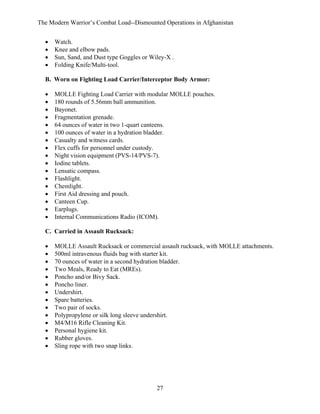 The Modern Warrior’s Combat Load--Dismounted Operations in Afghanistan
•
•
•
•

Watch.
Knee and elbow pads.
Sun, Sand, and Dust type Goggles or Wiley-X .
Folding Knife/Multi-tool.

B. Worn on Fighting Load Carrier/Interceptor Body Armor:
•
•
•
•
•
•
•
•
•
•
•
•
•
•
•
•
•

MOLLE Fighting Load Carrier with modular MOLLE pouches.
180 rounds of 5.56mm ball ammunition.
Bayonet.
Fragmentation grenade.
64 ounces of water in two 1-quart canteens.
100 ounces of water in a hydration bladder.
Casualty and witness cards.
Flex cuffs for personnel under custody.
Night vision equipment (PVS-14/PVS-7).
Iodine tablets.
Lensatic compass.
Flashlight.
Chemlight.
First Aid dressing and pouch.
Canteen Cup.
Earplugs.
Internal Communications Radio (ICOM).

C. Carried in Assault Rucksack:
•
•
•
•
•
•
•
•
•
•
•
•
•
•

MOLLE Assault Rucksack or commercial assault rucksack, with MOLLE attachments.
500ml intravenous fluids bag with starter kit.
70 ounces of water in a second hydration bladder.
Two Meals, Ready to Eat (MREs).
Poncho and/or Bivy Sack.
Poncho liner.
Undershirt.
Spare batteries.
Two pair of socks.
Polypropylene or silk long sleeve undershirt.
M4/M16 Rifle Cleaning Kit.
Personal hygiene kit.
Rubber gloves.
Sling rope with two snap links.

27

 