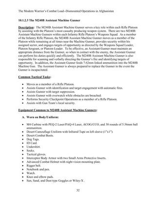 The Modern Warrior’s Combat Load--Dismounted Operations in Afghanistan
10.1.2.3 The M240B Assistant Machine Gunner
Description: The M240B Assistant Machine Gunner serves a key role within each Rifle Platoon
by assisting with the Platoon’s most casualty producing weapon system. There are two M240B
Assistant Machine Gunners within each Infantry Rifle Platoon’s Weapons Squad. As a member
of the Infantry Rifle Platoon, the M240B Assistant Machine Gunner moves as a member of the
Platoon while remaining at all times near the Machine Gunner, provides security within his
assigned sector, and engages targets of opportunity as directed by the Weapons Squad Leader,
Platoon Sergeant, or Platoon Leader. To be effective, an Assistant Gunner must maintain an
appropriate distance from the Gunner, so when in contact with the enemy, the Assistant Gunner
can perform his duties quickly and efficiently. The M240B Assistant Machine Gunner is also
responsible for scanning and verbally directing the Gunner’s fire and identifying targets of
opportunity. In addition, the Assistant Gunner feeds 7.62mm linked ammunition into the M240B
Machine Gun. The Assistant Gunner is always prepared to replace the Gunner in the event the
Gunner is incapacitated.
Common Tactical Tasks:
•
•
•
•
•
•

Moves as a member of a Rifle Platoon.
Assists Gunner with identification and target engagement with automatic fires.
Assists Gunner with target suppression.
Assists Gunner with overwatch while obstacles are breached.
Performs Security Checkpoint Operations as a member of a Rifle Platoon.
Assists with Gun Team’s local security.

Equipment Common to M240B Assistant Machine Gunners:
A. Worn on Body/Uniform:
•
•
•
•
•
•
•
•
•
•
•
•
•
•
•

M4 Carbine with PEQ-2 Laser/PAQ-4 Laser, ACOG/CCO, and 30 rounds of 5.56mm ball
ammunition.
Desert Camouflage Uniform with Infrared Tape on left sleeve (1”x1”).
Desert Combat Boots.
Dog Tags.
ID Card.
Undershirt.
Socks.
Tactical gloves.
Interceptor Body Armor with two Small Arms Protective Inserts.
Advanced Combat Helmet with night vision mounting plate.
Rigger belt.
Notebook and pen.
Watch.
Knee and elbow pads.
Sun, Sand, and Dust type Goggles or Wiley-X .
32

 