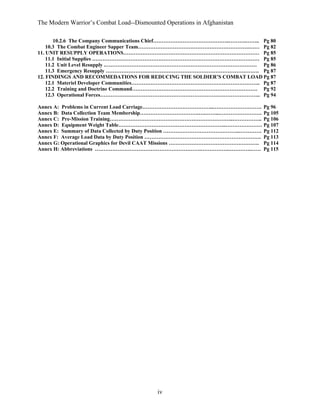 The Modern Warrior’s Combat Load--Dismounted Operations in Afghanistan
10.2.6 The Company Communications Chief……………………………………..……….…….. Pg 80
10.3 The Combat Engineer Sapper Team……………………………………………………….…… Pg 82
11. UNIT RESUPPLY OPERATIONS…………………………………………………………………… Pg 85
11.1 Initial Supplies …………………………………………………………………………………… Pg 85
11.2 Unit Level Resupply .…………………………………………………………………………… Pg 86
11.3 Emergency Resupply ……………………………………………………………………………. Pg 87
12. FINDINGS AND RECOMMEDATIONS FOR REDUCING THE SOLDIER’S COMBAT LOAD Pg 87
12.1 Materiel Developer Communities……………………………………………………………….. Pg 87
12.2 Training and Doctrine Command……………………………………………………………… Pg 92
12.3 Operational Forces……………………………………………………………………………….. Pg 94
Annex A: Problems in Current Load Carriage…………………………………..………………………. Pg 96
Annex B: Data Collection Team Membership…………………………….….……..……………………. Pg 105
Annex C: Pre-Mission Training……………………………………………………………..…………….. Pg 106
Annex D: Equipment Weight Table……………………………………………………..………………… Pg 107
Annex E: Summary of Data Collected by Duty Position ……………………………………..…………. Pg 112
Annex F: Average Load Data by Duty Position …………………………………………………………. Pg 113
Annex G: Operational Graphics for Devil CAAT Missions ……………………………………………. Pg 114
Annex H: Abbreviations …………………………………………………….…………….………….…… Pg 115

iv

 