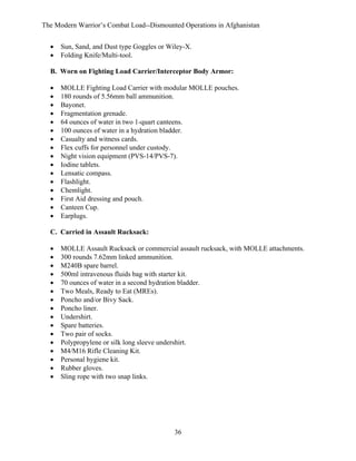 The Modern Warrior’s Combat Load--Dismounted Operations in Afghanistan
•
•

Sun, Sand, and Dust type Goggles or Wiley-X.
Folding Knife/Multi-tool.

B. Worn on Fighting Load Carrier/Interceptor Body Armor:
•
•
•
•
•
•
•
•
•
•
•
•
•
•
•
•

MOLLE Fighting Load Carrier with modular MOLLE pouches.
180 rounds of 5.56mm ball ammunition.
Bayonet.
Fragmentation grenade.
64 ounces of water in two 1-quart canteens.
100 ounces of water in a hydration bladder.
Casualty and witness cards.
Flex cuffs for personnel under custody.
Night vision equipment (PVS-14/PVS-7).
Iodine tablets.
Lensatic compass.
Flashlight.
Chemlight.
First Aid dressing and pouch.
Canteen Cup.
Earplugs.

C. Carried in Assault Rucksack:
•
•
•
•
•
•
•
•
•
•
•
•
•
•
•
•

MOLLE Assault Rucksack or commercial assault rucksack, with MOLLE attachments.
300 rounds 7.62mm linked ammunition.
M240B spare barrel.
500ml intravenous fluids bag with starter kit.
70 ounces of water in a second hydration bladder.
Two Meals, Ready to Eat (MREs).
Poncho and/or Bivy Sack.
Poncho liner.
Undershirt.
Spare batteries.
Two pair of socks.
Polypropylene or silk long sleeve undershirt.
M4/M16 Rifle Cleaning Kit.
Personal hygiene kit.
Rubber gloves.
Sling rope with two snap links.

36

 