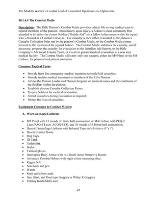 The Modern Warrior’s Combat Load--Dismounted Operations in Afghanistan
10.1.4.4 The Combat Medic
Description: The Rifle Platoon’s Combat Medic provides critical life saving medical care to
injured members of the platoon. Immediately upon injury, a Soldier is most commonly first
attended to by either the closest Soldier (“Buddy-Aid”) or a fellow Infantryman within his squad
who is trained as a Combat Lifesaver. The casualty is then either evacuated to the platoon’s
Casualty Collection Point run by the platoon’s Combat Medic, or the Combat Medic comes
forward to the location of the injured Soldier. The Combat Medic stabilizes the casualty, and if
necessary, prepares the casualty for evacuation to the Battalion Aid Station, to the Rifle
Company’s Advanced Trauma Team, or via air or ground medical evacuation to a rear area
medical facility. The Combat Medic will carry only one weapon, either the M9 Pistol or the M4
Carbine, for personal and patient protection.
Common Tactical Tasks:
•
•
•
•
•
•
•

Provide front line emergency medical treatment to battlefield casualties.
Provide routine medical treatment to members of the Rifle Platoon.
Advise the Platoon Leader and Platoon Sergeant on medical issues and the conditions of
the Soldiers within the platoon.
Establish platoon Casualty Collection Points.
Prepare Soldiers for medical evacuation.
Attend casualties during evacuation as required.
Protect the lives of casualties.

Equipment Common to Combat Medics:
A. Worn on Body/Uniform:
•
•
•
•
•
•
•
•
•
•
•
•
•
•
•
•

M9 Pistol with 15 rounds of 9mm ball ammunition or M4 Carbine with PEQ-2
Laser/PAQ-4 Laser, ACOG/CCO, and 30 rounds of 5.56mm ball ammunition.
Desert Camouflage Uniform with Infrared Tape on left sleeve (1”x1”).
Desert Combat Boots.
Dog Tags.
ID Card.
Undershirt.
Socks.
Tactical gloves.
Interceptor Body Armor with two Small Arms Protective Inserts.
Advanced Combat Helmet with night vision mounting plate.
Rigger belt.
Notebook and pen.
Watch.
Knee and elbow pads.
Sun, Sand, and Dust type Goggles or Wiley-X Goggles.
Folding Knife/Multi-tool.
47

 