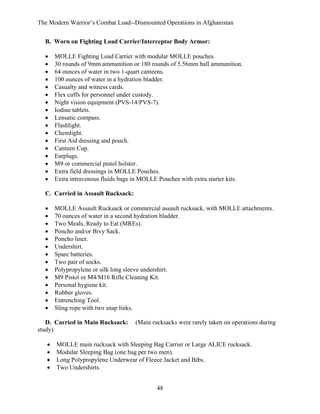 The Modern Warrior’s Combat Load--Dismounted Operations in Afghanistan
B. Worn on Fighting Load Carrier/Interceptor Body Armor:
•
•
•
•
•
•
•
•
•
•
•
•
•
•
•
•
•

MOLLE Fighting Load Carrier with modular MOLLE pouches.
30 rounds of 9mm ammunition or 180 rounds of 5.56mm ball ammunition.
64 ounces of water in two 1-quart canteens.
100 ounces of water in a hydration bladder.
Casualty and witness cards.
Flex cuffs for personnel under custody.
Night vision equipment (PVS-14/PVS-7).
Iodine tablets.
Lensatic compass.
Flashlight.
Chemlight.
First Aid dressing and pouch.
Canteen Cup.
Earplugs.
M9 or commercial pistol holster.
Extra field dressings in MOLLE Pouches.
Extra intravenous fluids bags in MOLLE Pouches with extra starter kits.

C. Carried in Assault Rucksack:
•
•
•
•
•
•
•
•
•
•
•
•
•
•

MOLLE Assault Rucksack or commercial assault rucksack, with MOLLE attachments.
70 ounces of water in a second hydration bladder.
Two Meals, Ready to Eat (MREs).
Poncho and/or Bivy Sack.
Poncho liner.
Undershirt.
Spare batteries.
Two pair of socks.
Polypropylene or silk long sleeve undershirt.
M9 Pistol or M4/M16 Rifle Cleaning Kit.
Personal hygiene kit.
Rubber gloves.
Entrenching Tool.
Sling rope with two snap links.

D. Carried in Main Rucksack:
study)
•
•
•
•

(Main rucksacks were rarely taken on operations during

MOLLE main rucksack with Sleeping Bag Carrier or Large ALICE rucksack.
Modular Sleeping Bag (one bag per two men).
Long Polypropylene Underwear of Fleece Jacket and Bibs.
Two Undershirts.
48

 