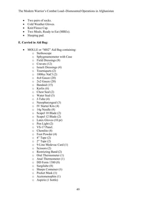 The Modern Warrior’s Combat Load--Dismounted Operations in Afghanistan
•
•
•
•
•

Two pairs of socks.
Cold Weather Gloves.
Knit/Fleece Cap.
Two Meals, Ready to Eat (MREs).
Sleeping pad.

E. Carried in Aid Bag:
•

MOLLE or “M82” Aid Bag containing:
o Stethoscope
o Sphygmamometer with Case
o Field Dressings (8)
o Cravats (12)
o Israeli Dressings (4)
o Tourniquets (2)
o 1000cc NaCl (2)
o 4x4 Gauze (20)
o 2x2 Gauze (20)
o Bandaid (15)
o Kerlix (6)
o Chest Seal (2)
o Water Seal (3)
o J-Tube (4)
o Nasopharyngeal (3)
o IV Starter Kits (4)
o 14g Needle (8)
o Scapel 10 Blade (2)
o Scapel 12 Blade (2)
o Latex Gloves (10 pr)
o Pen Light (2)
o VS-17 Panel.
o Chemlite (4)
o Foot Powder (4)
o 4” Tape (2)
o 2” Tape (2)
o 9-Line Medevac Card (1)
o Scissors (2)
o Restricting Band (2)
o Oral Thermometer (1)
o Anal Thermometer (1)
o DD Form 1380 (8)
o Surgilube (8)
o Sharps Container (1)
o Pocket Mask (1)
o Acetomenophin (1)
o Aspirin (1 bottle)
49

 