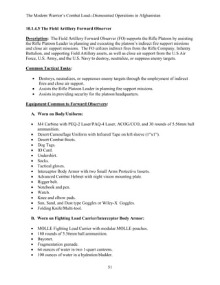 The Modern Warrior’s Combat Load--Dismounted Operations in Afghanistan
10.1.4.5 The Field Artillery Forward Observer
Description: The Field Artillery Forward Observer (FO) supports the Rifle Platoon by assisting
the Rifle Platoon Leader in planning and executing the platoon’s indirect fire support missions
and close air support missions. The FO utilizes indirect fires from the Rifle Company, Infantry
Battalion, and supporting Field Artillery assets, as well as close air support from the U.S Air
Force, U.S. Army, and the U.S. Navy to destroy, neutralize, or suppress enemy targets.
Common Tactical Tasks:
•
•
•

Destroys, neutralizes, or suppresses enemy targets through the employment of indirect
fires and close air support.
Assists the Rifle Platoon Leader in planning fire support missions.
Assists in providing security for the platoon headquarters.

Equipment Common to Forward Observers:
A. Worn on Body/Uniform:
•
•
•
•
•
•
•
•
•
•
•
•
•
•
•
•

M4 Carbine with PEQ-2 Laser/PAQ-4 Laser, ACOG/CCO, and 30 rounds of 5.56mm ball
ammunition.
Desert Camouflage Uniform with Infrared Tape on left sleeve (1”x1”).
Desert Combat Boots.
Dog Tags.
ID Card.
Undershirt.
Socks.
Tactical gloves.
Interceptor Body Armor with two Small Arms Protective Inserts.
Advanced Combat Helmet with night vision mounting plate.
Rigger belt.
Notebook and pen.
Watch.
Knee and elbow pads.
Sun, Sand, and Dust type Goggles or Wiley-X Goggles.
Folding Knife/Multi-tool.

B. Worn on Fighting Load Carrier/Interceptor Body Armor:
•
•
•
•
•
•

MOLLE Fighting Load Carrier with modular MOLLE pouches.
180 rounds of 5.56mm ball ammunition.
Bayonet.
Fragmentation grenade.
64 ounces of water in two 1-quart canteens.
100 ounces of water in a hydration bladder.
51

 