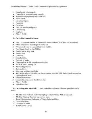 The Modern Warrior’s Combat Load--Dismounted Operations in Afghanistan
•
•
•
•
•
•
•
•
•
•
•

Casualty and witness cards.
Flex cuffs for personnel under custody.
Night vision equipment (PVS-14/PVS-7).
Iodine tablets.
Lensatic compass.
Flashlight.
Chemlight.
First Aid dressing and pouch.
Canteen Cup.
Earplugs.
PSN-11 PLGR

C. Carried in Assault Rucksack:
•
•
•
•
•
•
•
•
•
•
•
•
•
•
•
•
•
•
•

MOLLE Assault Rucksack or commercial assault rucksack, with MOLLE attachments.
500ml intravenous fluids bag with starter kit.
70 ounces of water in a second hydration bladder.
Two Meals, Ready to Eat (MREs).
Poncho and/or Bivy Sack.
Poncho liner.
Undershirt.
Spare batteries.
Two pair of socks.
Polypropylene or silk long sleeve undershirt.
M4/M16 Rifle Cleaning Kit.
Personal hygiene kit.
Rubber gloves.
Sling rope with two snap links.
ASIP Radio. (The ASIP radio can also be carried in the MOLLE Radio Pouch attached the
Fighting Load Carrier).
Spare radio batteries.
Spare radio components (handmikes, etc.)
PSN-11 PLGR.
Viper Binoculars.

D. Carried in Main Rucksack:
study)
•
•
•
•
•
•

(Main rucksacks were rarely taken on operations during

MOLLE main rucksack with Sleeping Bag Carrier or Large ALICE rucksack.
Modular Sleeping Bag (one bag per two men).
Long Polypropylene Underwear of Fleece Jacket and Bibs.
Two Undershirts.
Two pairs of socks.
Cold Weather Gloves.
52

 