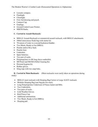 The Modern Warrior’s Combat Load--Dismounted Operations in Afghanistan
•
•
•
•
•
•
•
•

Lensatic compass.
Flashlight.
Chemlight.
First Aid dressing and pouch.
Canteen Cup.
Earplugs.
Ground Control Laser Pointer.
MBITR Radio.

C. Carried in Assault Rucksack:
•
•
•
•
•
•
•
•
•
•
•
•
•
•

MOLLE Assault Rucksack or commercial assault rucksack, with MOLLE attachments.
500ml intravenous fluids bag with starter kit.
70 ounces of water in a second hydration bladder.
Two Meals, Ready to Eat (MREs).
Poncho and/or Bivy Sack.
Poncho liner.
Undershirt.
Spare batteries.
Two pair of socks.
Polypropylene or silk long sleeve undershirt.
M9 Pistol and M4/M16 Rifle Cleaning Kit.
Personal hygiene kit.
Rubber gloves.
Sling rope with two snap links.

D. Carried in Main Rucksack:
study)
•
•
•
•
•
•
•
•
•
•

(Main rucksacks were rarely taken on operations during

MOLLE main rucksack with Sleeping Bag Carrier or Large ALICE rucksack.
Modular Sleeping Bag (one bag per two men).
Long Polypropylene Underwear of Fleece Jacket and Bibs.
Two Undershirts.
Two pairs of socks.
Cold Weather Gloves.
Knit/Fleece Cap.
Additional ammunition.
Two Meals, Ready to Eat (MREs).
Sleeping pad.

55

 