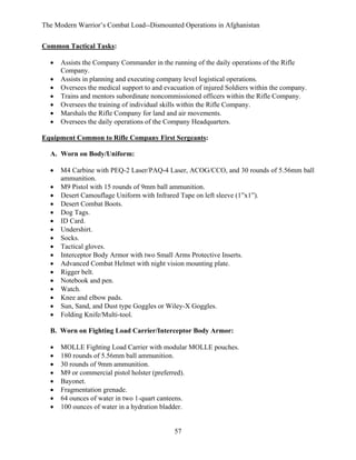 The Modern Warrior’s Combat Load--Dismounted Operations in Afghanistan
Common Tactical Tasks:
•
•
•
•
•
•
•

Assists the Company Commander in the running of the daily operations of the Rifle
Company.
Assists in planning and executing company level logistical operations.
Oversees the medical support to and evacuation of injured Soldiers within the company.
Trains and mentors subordinate noncommissioned officers within the Rifle Company.
Oversees the training of individual skills within the Rifle Company.
Marshals the Rifle Company for land and air movements.
Oversees the daily operations of the Company Headquarters.

Equipment Common to Rifle Company First Sergeants:
A. Worn on Body/Uniform:
•
•
•
•
•
•
•
•
•
•
•
•
•
•
•
•
•

M4 Carbine with PEQ-2 Laser/PAQ-4 Laser, ACOG/CCO, and 30 rounds of 5.56mm ball
ammunition.
M9 Pistol with 15 rounds of 9mm ball ammunition.
Desert Camouflage Uniform with Infrared Tape on left sleeve (1”x1”).
Desert Combat Boots.
Dog Tags.
ID Card.
Undershirt.
Socks.
Tactical gloves.
Interceptor Body Armor with two Small Arms Protective Inserts.
Advanced Combat Helmet with night vision mounting plate.
Rigger belt.
Notebook and pen.
Watch.
Knee and elbow pads.
Sun, Sand, and Dust type Goggles or Wiley-X Goggles.
Folding Knife/Multi-tool.

B. Worn on Fighting Load Carrier/Interceptor Body Armor:
•
•
•
•
•
•
•
•

MOLLE Fighting Load Carrier with modular MOLLE pouches.
180 rounds of 5.56mm ball ammunition.
30 rounds of 9mm ammunition.
M9 or commercial pistol holster (preferred).
Bayonet.
Fragmentation grenade.
64 ounces of water in two 1-quart canteens.
100 ounces of water in a hydration bladder.

57

 