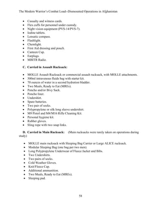 The Modern Warrior’s Combat Load--Dismounted Operations in Afghanistan
•
•
•
•
•
•
•
•
•
•
•

Casualty and witness cards.
Flex cuffs for personnel under custody.
Night vision equipment (PVS-14/PVS-7).
Iodine tablets.
Lensatic compass.
Flashlight.
Chemlight.
First Aid dressing and pouch.
Canteen Cup.
Earplugs.
MBITR Radio.

C. Carried in Assault Rucksack:
•
•
•
•
•
•
•
•
•
•
•
•
•
•

MOLLE Assault Rucksack or commercial assault rucksack, with MOLLE attachments.
500ml intravenous fluids bag with starter kit.
70 ounces of water in a second hydration bladder.
Two Meals, Ready to Eat (MREs).
Poncho and/or Bivy Sack.
Poncho liner.
Undershirt.
Spare batteries.
Two pair of socks.
Polypropylene or silk long sleeve undershirt.
M9 Pistol and M4/M16 Rifle Cleaning Kit.
Personal hygiene kit.
Rubber gloves.
Sling rope with two snap links.

D. Carried in Main Rucksack:
study)
•
•
•
•
•
•
•
•
•
•

(Main rucksacks were rarely taken on operations during

MOLLE main rucksack with Sleeping Bag Carrier or Large ALICE rucksack.
Modular Sleeping Bag (one bag per two men).
Long Polypropylene Underwear of Fleece Jacket and Bibs.
Two Undershirts.
Two pairs of socks.
Cold Weather Gloves.
Knit/Fleece Cap.
Additional ammunition.
Two Meals, Ready to Eat (MREs).
Sleeping pad.

58

 