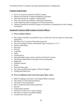 The Modern Warrior’s Combat Load--Dismounted Operations in Afghanistan
Common Tactical Tasks:
•
•
•
•
•
•

Serves as second in command of a Rifle Company.
Manages and leads the Company Headquarters personnel.
Plans and executes the company’s logistical plan.
Plans and executes the company’s maintenance operations.
Leads supporting efforts in company level tactical operations.
Assumes command of the Rifle Company in the absence or incapacitation of the Company
Commander.

Equipment Common to Rifle Company Executive Officers:
A. Worn on Body/Uniform:
•
•
•
•
•
•
•
•
•
•
•
•
•
•
•
•
•

M4 Carbine with PEQ-2 Laser/PAQ-4 Laser, ACOG/CCO, and 30 rounds of 5.56mm ball
ammunition.
M9 Pistol with 15 rounds of 9mm ball ammunition.
Desert Camouflage Uniform with Infrared Tape on left sleeve (1”x1”).
Desert Combat Boots.
Dog Tags.
ID Card.
Undershirt.
Socks.
Tactical gloves.
Interceptor Body Armor with two Small Arms Protective Inserts.
Advanced Combat Helmet with night vision mounting plate.
Rigger belt.
Notebook and pen.
Watch.
Knee and elbow pads.
Sun, Sand, and Dust type Goggles or Wiley-X Goggles.
Folding Knife/Multi-tool.

B. Worn on Fighting Load Carrier/Interceptor Body Armor:
•
•
•
•
•
•
•
•
•

MOLLE Fighting Load Carrier with modular MOLLE pouches.
180 rounds of 5.56mm ball ammunition.
30 rounds of 9mm ammunition.
M9 or commercial pistol holster (preferred).
Bayonet.
Fragmentation grenade.
64 ounces of water in two 1-quart canteens.
100 ounces of water in a hydration bladder.
Casualty and witness cards.

60

 
