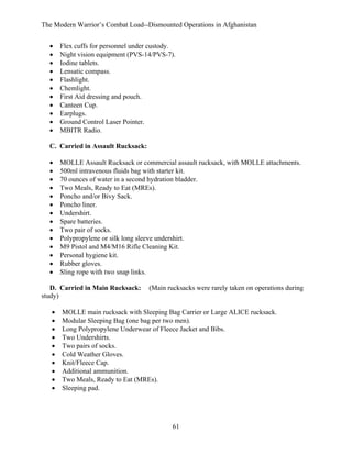 The Modern Warrior’s Combat Load--Dismounted Operations in Afghanistan
•
•
•
•
•
•
•
•
•
•
•

Flex cuffs for personnel under custody.
Night vision equipment (PVS-14/PVS-7).
Iodine tablets.
Lensatic compass.
Flashlight.
Chemlight.
First Aid dressing and pouch.
Canteen Cup.
Earplugs.
Ground Control Laser Pointer.
MBITR Radio.

C. Carried in Assault Rucksack:
•
•
•
•
•
•
•
•
•
•
•
•
•
•

MOLLE Assault Rucksack or commercial assault rucksack, with MOLLE attachments.
500ml intravenous fluids bag with starter kit.
70 ounces of water in a second hydration bladder.
Two Meals, Ready to Eat (MREs).
Poncho and/or Bivy Sack.
Poncho liner.
Undershirt.
Spare batteries.
Two pair of socks.
Polypropylene or silk long sleeve undershirt.
M9 Pistol and M4/M16 Rifle Cleaning Kit.
Personal hygiene kit.
Rubber gloves.
Sling rope with two snap links.

D. Carried in Main Rucksack:
study)
•
•
•
•
•
•
•
•
•
•

(Main rucksacks were rarely taken on operations during

MOLLE main rucksack with Sleeping Bag Carrier or Large ALICE rucksack.
Modular Sleeping Bag (one bag per two men).
Long Polypropylene Underwear of Fleece Jacket and Bibs.
Two Undershirts.
Two pairs of socks.
Cold Weather Gloves.
Knit/Fleece Cap.
Additional ammunition.
Two Meals, Ready to Eat (MREs).
Sleeping pad.

61

 