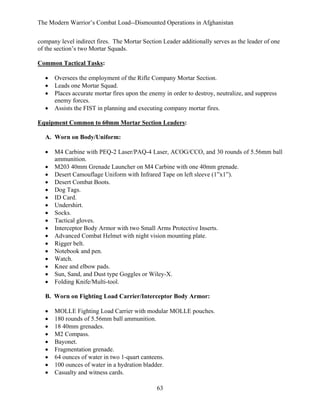 The Modern Warrior’s Combat Load--Dismounted Operations in Afghanistan
company level indirect fires. The Mortar Section Leader additionally serves as the leader of one
of the section’s two Mortar Squads.
Common Tactical Tasks:
•
•
•
•

Oversees the employment of the Rifle Company Mortar Section.
Leads one Mortar Squad.
Places accurate mortar fires upon the enemy in order to destroy, neutralize, and suppress
enemy forces.
Assists the FIST in planning and executing company mortar fires.

Equipment Common to 60mm Mortar Section Leaders:
A. Worn on Body/Uniform:
•
•
•
•
•
•
•
•
•
•
•
•
•
•
•
•
•

M4 Carbine with PEQ-2 Laser/PAQ-4 Laser, ACOG/CCO, and 30 rounds of 5.56mm ball
ammunition.
M203 40mm Grenade Launcher on M4 Carbine with one 40mm grenade.
Desert Camouflage Uniform with Infrared Tape on left sleeve (1”x1”).
Desert Combat Boots.
Dog Tags.
ID Card.
Undershirt.
Socks.
Tactical gloves.
Interceptor Body Armor with two Small Arms Protective Inserts.
Advanced Combat Helmet with night vision mounting plate.
Rigger belt.
Notebook and pen.
Watch.
Knee and elbow pads.
Sun, Sand, and Dust type Goggles or Wiley-X.
Folding Knife/Multi-tool.

B. Worn on Fighting Load Carrier/Interceptor Body Armor:
•
•
•
•
•
•
•
•
•

MOLLE Fighting Load Carrier with modular MOLLE pouches.
180 rounds of 5.56mm ball ammunition.
18 40mm grenades.
M2 Compass.
Bayonet.
Fragmentation grenade.
64 ounces of water in two 1-quart canteens.
100 ounces of water in a hydration bladder.
Casualty and witness cards.
63

 