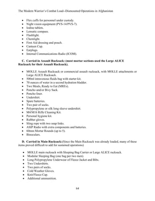The Modern Warrior’s Combat Load--Dismounted Operations in Afghanistan
•
•
•
•
•
•
•
•
•
•

Flex cuffs for personnel under custody.
Night vision equipment (PVS-14/PVS-7).
Iodine tablets.
Lensatic compass.
Flashlight.
Chemlight.
First Aid dressing and pouch.
Canteen Cup.
Earplugs.
Internal Communications Radio (ICOM).

C. Carried in Assault Rucksack: (most mortar sections used the Large ALICE
Rucksack for their Assault Rucksack).
•
•
•
•
•
•
•
•
•
•
•
•
•
•
•
•
•

MOLLE Assault Rucksack or commercial assault rucksack, with MOLLE attachments or
Large ALICE Rucksack.
500ml intravenous fluids bag with starter kit.
70 ounces of water in a second hydration bladder.
Two Meals, Ready to Eat (MREs).
Poncho and/or Bivy Sack.
Poncho liner.
Undershirt.
Spare batteries.
Two pair of socks.
Polypropylene or silk long sleeve undershirt.
M4/M16 Rifle Cleaning Kit.
Personal hygiene kit.
Rubber gloves.
Sling rope with two snap links.
ASIP Radio with extra components and batteries.
60mm Mortar Rounds (up to 5).
Binoculars.

D. Carried in Main Rucksack:(Since the Main Rucksack was already loaded, many of these
items proved difficult to add for sustained operations)
•
•
•
•
•
•
•
•

MOLLE main rucksack with Sleeping Bag Carrier or Large ALICE rucksack.
Modular Sleeping Bag (one bag per two men).
Long Polypropylene Underwear of Fleece Jacket and Bibs.
Two Undershirts.
Two pairs of socks.
Cold Weather Gloves.
Knit/Fleece Cap.
Additional ammunition.
64

 