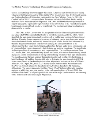 The Modern Warrior’s Combat Load--Dismounted Operations in Afghanistan
science and technology efforts to support the Soldier. Likewise, such information was equally
valuable to the Program Executive Office Soldier (PEO Soldier) in its final development, testing,
and fielding of enhanced, lightweight equipment for the Army’s Future Force. In 2001, the
Chief of Staff of the U.S. Army stated that the combat load of the individual Soldier serving in
the Future Force was not to exceed 50 pounds. SBCCOM and PEO Soldier recognized that in
order to achieve this significant weight reduction by the introduction of the Future Force in 2010,
baseline data on current loads needed to be collected. The most accurate place to collect such
data would be in combat.
The CALL at Fort Leavenworth, KA accepted the mission for recording this critical data
and asked SBCCOM’s Natick Soldier Center to provide the team leader for the effort. Once
identified, the team leader immediately went to work to build a team composed of experienced
Soldiers. Knowing that the most accurate means of collecting combat load data would require
immersion in tactical units, and that this immersion would require that the data collectors face
the same dangers as their fellow soldiers while carrying the same combat loads as the
Infantrymen that they would be studying in Afghanistan, the team leader chose a team composed
of volunteer Infantrymen with extensive light Infantry and airborne experience. The team leader
further required that all team members were ranger qualified. The resulting team came from
PEO Soldier, SBCCOM, and the Infantry School and Center, with half of the men having served
in previous combat operations and all having held leadership positions within light Infantry units.
The team leader and the team sergeant then ran the team through combat refresher training at
both Fort Bragg, NC and Fort Benning, GA prior to deploying the team through the CONUS
Replacement Center at Fort Benning and then into Afghanistan at the end of March 2003 (see
Annex D). On 2 April 2003, the CALL’s Soldier Load Combined Arms Assessment Team
(CAAT) was formally attached to Task Force Devil, Coalition Task Force 82, Kandahar,
Afghanistan. The team re-designated itself the “Devil CAAT” in honor of the elite parachute
regiment in which they were now serving. In the early morning hours of 8 April 2003, four
members of the Devil CAAT participated in the team’s first major combat mission, air assaulting
with a battalion task force into Sangin, Afghanistan.

Paratroopers of C/3-504 prepare to load CH-47 Helicopters.
Operation Resolute Strike, 8 April 2003

3

 
