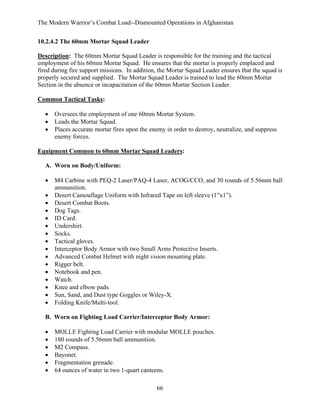 The Modern Warrior’s Combat Load--Dismounted Operations in Afghanistan
10.2.4.2 The 60mm Mortar Squad Leader
Description: The 60mm Mortar Squad Leader is responsible for the training and the tactical
employment of his 60mm Mortar Squad. He ensures that the mortar is properly emplaced and
fired during fire support missions. In addition, the Mortar Squad Leader ensures that the squad is
properly secured and supplied. The Mortar Squad Leader is trained to lead the 60mm Mortar
Section in the absence or incapacitation of the 60mm Mortar Section Leader.
Common Tactical Tasks:
•
•
•

Oversees the employment of one 60mm Mortar System.
Leads the Mortar Squad.
Places accurate mortar fires upon the enemy in order to destroy, neutralize, and suppress
enemy forces.

Equipment Common to 60mm Mortar Squad Leaders:
A. Worn on Body/Uniform:
•
•
•
•
•
•
•
•
•
•
•
•
•
•
•
•

M4 Carbine with PEQ-2 Laser/PAQ-4 Laser, ACOG/CCO, and 30 rounds of 5.56mm ball
ammunition.
Desert Camouflage Uniform with Infrared Tape on left sleeve (1”x1”).
Desert Combat Boots.
Dog Tags.
ID Card.
Undershirt.
Socks.
Tactical gloves.
Interceptor Body Armor with two Small Arms Protective Inserts.
Advanced Combat Helmet with night vision mounting plate.
Rigger belt.
Notebook and pen.
Watch.
Knee and elbow pads.
Sun, Sand, and Dust type Goggles or Wiley-X.
Folding Knife/Multi-tool.

B. Worn on Fighting Load Carrier/Interceptor Body Armor:
•
•
•
•
•
•

MOLLE Fighting Load Carrier with modular MOLLE pouches.
180 rounds of 5.56mm ball ammunition.
M2 Compass.
Bayonet.
Fragmentation grenade.
64 ounces of water in two 1-quart canteens.
66

 