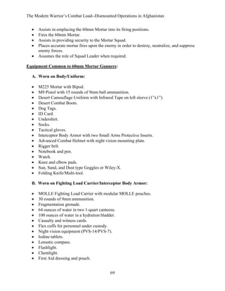 The Modern Warrior’s Combat Load--Dismounted Operations in Afghanistan
•
•
•
•
•

Assists in emplacing the 60mm Mortar into its firing positions.
Fires the 60mm Mortar.
Assists in providing security to the Mortar Squad.
Places accurate mortar fires upon the enemy in order to destroy, neutralize, and suppress
enemy forces.
Assumes the role of Squad Leader when required.

Equipment Common to 60mm Mortar Gunners:
A. Worn on Body/Uniform:
•
•
•
•
•
•
•
•
•
•
•
•
•
•
•
•
•

M225 Mortar with Bipod.
M9 Pistol with 15 rounds of 9mm ball ammunition.
Desert Camouflage Uniform with Infrared Tape on left sleeve (1”x1”).
Desert Combat Boots.
Dog Tags.
ID Card.
Undershirt.
Socks.
Tactical gloves.
Interceptor Body Armor with two Small Arms Protective Inserts.
Advanced Combat Helmet with night vision mounting plate.
Rigger belt.
Notebook and pen.
Watch.
Knee and elbow pads.
Sun, Sand, and Dust type Goggles or Wiley-X.
Folding Knife/Multi-tool.

B. Worn on Fighting Load Carrier/Interceptor Body Armor:
•
•
•
•
•
•
•
•
•
•
•
•
•

MOLLE Fighting Load Carrier with modular MOLLE pouches.
30 rounds of 9mm ammunition.
Fragmentation grenade.
64 ounces of water in two 1-quart canteens.
100 ounces of water in a hydration bladder.
Casualty and witness cards.
Flex cuffs for personnel under custody.
Night vision equipment (PVS-14/PVS-7).
Iodine tablets.
Lensatic compass.
Flashlight.
Chemlight.
First Aid dressing and pouch.
69

 