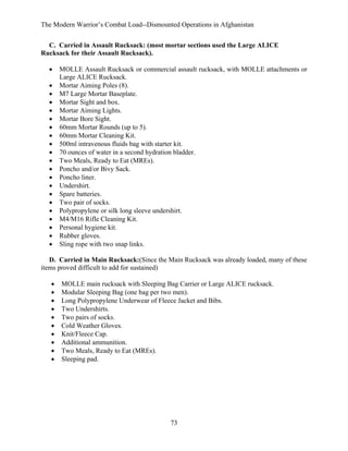The Modern Warrior’s Combat Load--Dismounted Operations in Afghanistan
C. Carried in Assault Rucksack: (most mortar sections used the Large ALICE
Rucksack for their Assault Rucksack).
•
•
•
•
•
•
•
•
•
•
•
•
•
•
•
•
•
•
•
•
•

MOLLE Assault Rucksack or commercial assault rucksack, with MOLLE attachments or
Large ALICE Rucksack.
Mortar Aiming Poles (8).
M7 Large Mortar Baseplate.
Mortar Sight and box.
Mortar Aiming Lights.
Mortar Bore Sight.
60mm Mortar Rounds (up to 5).
60mm Mortar Cleaning Kit.
500ml intravenous fluids bag with starter kit.
70 ounces of water in a second hydration bladder.
Two Meals, Ready to Eat (MREs).
Poncho and/or Bivy Sack.
Poncho liner.
Undershirt.
Spare batteries.
Two pair of socks.
Polypropylene or silk long sleeve undershirt.
M4/M16 Rifle Cleaning Kit.
Personal hygiene kit.
Rubber gloves.
Sling rope with two snap links.

D. Carried in Main Rucksack:(Since the Main Rucksack was already loaded, many of these
items proved difficult to add for sustained)
•
•
•
•
•
•
•
•
•
•

MOLLE main rucksack with Sleeping Bag Carrier or Large ALICE rucksack.
Modular Sleeping Bag (one bag per two men).
Long Polypropylene Underwear of Fleece Jacket and Bibs.
Two Undershirts.
Two pairs of socks.
Cold Weather Gloves.
Knit/Fleece Cap.
Additional ammunition.
Two Meals, Ready to Eat (MREs).
Sleeping pad.

73

 