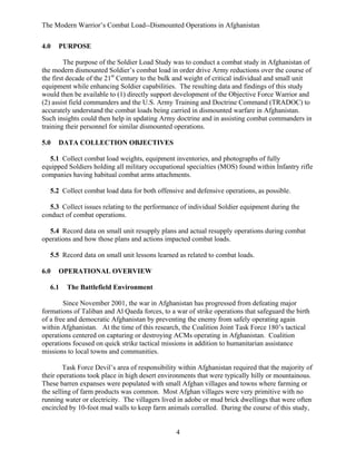 The Modern Warrior’s Combat Load--Dismounted Operations in Afghanistan
4.0

PURPOSE

The purpose of the Soldier Load Study was to conduct a combat study in Afghanistan of
the modern dismounted Soldier’s combat load in order drive Army reductions over the course of
the first decade of the 21st Century to the bulk and weight of critical individual and small unit
equipment while enhancing Soldier capabilities. The resulting data and findings of this study
would then be available to (1) directly support development of the Objective Force Warrior and
(2) assist field commanders and the U.S. Army Training and Doctrine Command (TRADOC) to
accurately understand the combat loads being carried in dismounted warfare in Afghanistan.
Such insights could then help in updating Army doctrine and in assisting combat commanders in
training their personnel for similar dismounted operations.
5.0

DATA COLLECTION OBJECTIVES

5.1 Collect combat load weights, equipment inventories, and photographs of fully
equipped Soldiers holding all military occupational specialties (MOS) found within Infantry rifle
companies having habitual combat arms attachments.
5.2 Collect combat load data for both offensive and defensive operations, as possible.
5.3 Collect issues relating to the performance of individual Soldier equipment during the
conduct of combat operations.
5.4 Record data on small unit resupply plans and actual resupply operations during combat
operations and how those plans and actions impacted combat loads.
5.5 Record data on small unit lessons learned as related to combat loads.
6.0

OPERATIONAL OVERVIEW

6.1

The Battlefield Environment

Since November 2001, the war in Afghanistan has progressed from defeating major
formations of Taliban and Al Qaeda forces, to a war of strike operations that safeguard the birth
of a free and democratic Afghanistan by preventing the enemy from safely operating again
within Afghanistan. At the time of this research, the Coalition Joint Task Force 180’s tactical
operations centered on capturing or destroying ACMs operating in Afghanistan. Coalition
operations focused on quick strike tactical missions in addition to humanitarian assistance
missions to local towns and communities.
Task Force Devil’s area of responsibility within Afghanistan required that the majority of
their operations took place in high desert environments that were typically hilly or mountainous.
These barren expanses were populated with small Afghan villages and towns where farming or
the selling of farm products was common. Most Afghan villages were very primitive with no
running water or electricity. The villagers lived in adobe or mud brick dwellings that were often
encircled by 10-foot mud walls to keep farm animals corralled. During the course of this study,

4

 