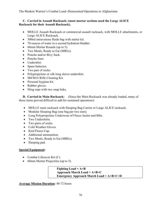 The Modern Warrior’s Combat Load--Dismounted Operations in Afghanistan
C. Carried in Assault Rucksack: (most mortar sections used the Large ALICE
Rucksack for their Assault Rucksack).
•
•
•
•
•
•
•
•
•
•
•
•
•
•
•

MOLLE Assault Rucksack or commercial assault rucksack, with MOLLE attachments, or
Large ALICE Rucksack..
500ml intravenous fluids bag with starter kit.
70 ounces of water in a second hydration bladder.
60mm Mortar Rounds (up to 5).
Two Meals, Ready to Eat (MREs).
Poncho and/or Bivy Sack.
Poncho liner.
Undershirt.
Spare batteries.
Two pair of socks.
Polypropylene or silk long sleeve undershirt.
M4/M16 Rifle Cleaning Kit.
Personal hygiene kit.
Rubber gloves.
Sling rope with two snap links.

D. Carried in Main Rucksack: (Since the Main Rucksack was already loaded, many of
these items proved difficult to add for sustained operations)
•
•
•
•
•
•
•
•
•
•

MOLLE main rucksack with Sleeping Bag Carrier or Large ALICE rucksack.
Modular Sleeping Bag (one bag per two men).
Long Polypropylene Underwear of Fleece Jacket and Bibs.
Two Undershirts.
Two pairs of socks.
Cold Weather Gloves.
Knit/Fleece Cap.
Additional ammunition.
Two Meals, Ready to Eat (MREs).
Sleeping pad.

Special Equipment:
•
•

Combat Lifesaver Kit (C).
60mm Mortar Projectiles (up to 5).
Fighting Load = A+B
Approach March Load = A+B+C
Emergency Approach March Load = A+B+C+D

Average Mission Duration: 48-72 hours

76

 