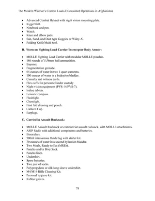 The Modern Warrior’s Combat Load--Dismounted Operations in Afghanistan
•
•
•
•
•
•
•

Advanced Combat Helmet with night vision mounting plate.
Rigger belt.
Notebook and pen.
Watch.
Knee and elbow pads.
Sun, Sand, and Dust type Goggles or Wiley-X.
Folding Knife/Multi-tool.

B. Worn on Fighting Load Carrier/Interceptor Body Armor:
•
•
•
•
•
•
•
•
•
•
•
•
•
•
•
•

MOLLE Fighting Load Carrier with modular MOLLE pouches.
180 rounds of 5.56mm ball ammunition.
Bayonet.
Fragmentation grenade.
64 ounces of water in two 1-quart canteens.
100 ounces of water in a hydration bladder.
Casualty and witness cards.
Flex cuffs for personnel under custody.
Night vision equipment (PVS-14/PVS-7).
Iodine tablets.
Lensatic compass.
Flashlight.
Chemlight.
First Aid dressing and pouch.
Canteen Cup.
Earplugs.

C. Carried in Assault Rucksack:
•
•
•
•
•
•
•
•
•
•
•
•
•
•
•

MOLLE Assault Rucksack or commercial assault rucksack, with MOLLE attachments.
ASIP Radio with additional components and batteries.
Binoculars.
500ml intravenous fluids bag with starter kit.
70 ounces of water in a second hydration bladder.
Two Meals, Ready to Eat (MREs).
Poncho and/or Bivy Sack.
Poncho liner.
Undershirt.
Spare batteries.
Two pair of socks.
Polypropylene or silk long sleeve undershirt.
M4/M16 Rifle Cleaning Kit.
Personal hygiene kit.
Rubber gloves.
78

 