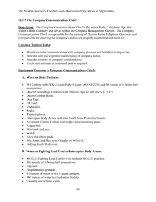 The Modern Warrior’s Combat Load--Dismounted Operations in Afghanistan
10.2.7 The Company Communications Chief
Description: The Company Communications Chief is the senior Radio Telephone Operator
within a Rifle Company and serves within the Company Headquarters Section. The Company
Communications Chief is responsible for the training of Platoon Radio Telephone Operators and
is responsible for ensuring the company’s radios are properly maintained and cared for.
Common Tactical Tasks:
•
•
•
•

Maintains radio communications with company platoons and battalion headquarters.
Provides unit level/operator maintenance of company radios.
Provides security to company command post.
Erects unit antennas at command post as required.

Equipment Common to Company Communications Chiefs:
A. Worn on Body/Uniform:
•
•
•
•
•
•
•
•
•
•
•
•
•
•
•
•

M4 Carbine with PEQ-2 Laser/PAQ-4 Laser, ACOG/CCO, and 30 rounds of 5.56mm ball
ammunition.
Desert Camouflage Uniform with Infrared Tape on left sleeve (1”x1”).
Desert Combat Boots.
Dog Tags.
ID Card.
Undershirt.
Socks.
Tactical gloves.
Interceptor Body Armor with two Small Arms Protective Inserts.
Advanced Combat Helmet with night vision mounting plate.
Rigger belt.
Notebook and pen.
Watch.
Knee and elbow pads.
Sun, Sand, and Dust type Goggles or Wiley-X.
Folding Knife/Multi-tool.

B. Worn on Fighting Load Carrier/Interceptor Body Armor:
•
•
•
•
•
•
•

MOLLE Fighting Load Carrier with modular MOLLE pouches.
180 rounds of 5.56mm ball ammunition.
Bayonet.
Fragmentation grenade.
64 ounces of water in two 1-quart canteens.
100 ounces of water in a hydration bladder.
Casualty and witness cards.
80

 