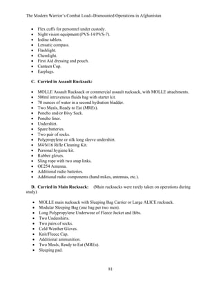 The Modern Warrior’s Combat Load--Dismounted Operations in Afghanistan
•
•
•
•
•
•
•
•
•

Flex cuffs for personnel under custody.
Night vision equipment (PVS-14/PVS-7).
Iodine tablets.
Lensatic compass.
Flashlight.
Chemlight.
First Aid dressing and pouch.
Canteen Cup.
Earplugs.

C. Carried in Assault Rucksack:
•
•
•
•
•
•
•
•
•
•
•
•
•
•
•
•
•

MOLLE Assault Rucksack or commercial assault rucksack, with MOLLE attachments.
500ml intravenous fluids bag with starter kit.
70 ounces of water in a second hydration bladder.
Two Meals, Ready to Eat (MREs).
Poncho and/or Bivy Sack.
Poncho liner.
Undershirt.
Spare batteries.
Two pair of socks.
Polypropylene or silk long sleeve undershirt.
M4/M16 Rifle Cleaning Kit.
Personal hygiene kit.
Rubber gloves.
Sling rope with two snap links.
OE254 Antenna.
Additional radio batteries.
Additional radio components (hand mikes, antennas, etc.).

D. Carried in Main Rucksack:
study)
•
•
•
•
•
•
•
•
•
•

(Main rucksacks were rarely taken on operations during

MOLLE main rucksack with Sleeping Bag Carrier or Large ALICE rucksack.
Modular Sleeping Bag (one bag per two men).
Long Polypropylene Underwear of Fleece Jacket and Bibs.
Two Undershirts.
Two pairs of socks.
Cold Weather Gloves.
Knit/Fleece Cap.
Additional ammunition.
Two Meals, Ready to Eat (MREs).
Sleeping pad.

81

 