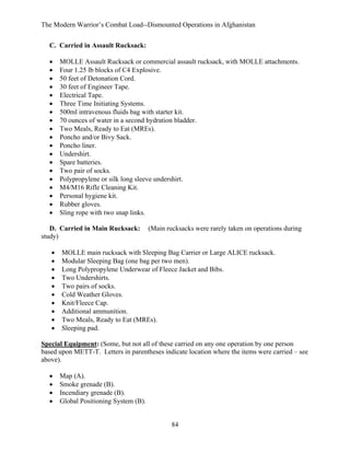 The Modern Warrior’s Combat Load--Dismounted Operations in Afghanistan
C. Carried in Assault Rucksack:
•
•
•
•
•
•
•
•
•
•
•
•
•
•
•
•
•
•
•

MOLLE Assault Rucksack or commercial assault rucksack, with MOLLE attachments.
Four 1.25 lb blocks of C4 Explosive.
50 feet of Detonation Cord.
30 feet of Engineer Tape.
Electrical Tape.
Three Time Initiating Systems.
500ml intravenous fluids bag with starter kit.
70 ounces of water in a second hydration bladder.
Two Meals, Ready to Eat (MREs).
Poncho and/or Bivy Sack.
Poncho liner.
Undershirt.
Spare batteries.
Two pair of socks.
Polypropylene or silk long sleeve undershirt.
M4/M16 Rifle Cleaning Kit.
Personal hygiene kit.
Rubber gloves.
Sling rope with two snap links.

D. Carried in Main Rucksack:
study)
•
•
•
•
•
•
•
•
•
•

(Main rucksacks were rarely taken on operations during

MOLLE main rucksack with Sleeping Bag Carrier or Large ALICE rucksack.
Modular Sleeping Bag (one bag per two men).
Long Polypropylene Underwear of Fleece Jacket and Bibs.
Two Undershirts.
Two pairs of socks.
Cold Weather Gloves.
Knit/Fleece Cap.
Additional ammunition.
Two Meals, Ready to Eat (MREs).
Sleeping pad.

Special Equipment: (Some, but not all of these carried on any one operation by one person
based upon METT-T. Letters in parentheses indicate location where the items were carried – see
above).
•
•
•
•

Map (A).
Smoke grenade (B).
Incendiary grenade (B).
Global Positioning System (B).

84

 