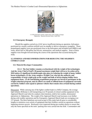 The Modern Warrior’s Combat Load--Dismounted Operations in Afghanistan

C/3-504 paratroopers quickly conduct hasty water resupply in Sangin,
Afghanistan. Operation Resolute Strike, 8 April 2003

11.3 Emergency Resupply
Should the supplies carried on a GAC prove insufficient during an operation, helicopters
positioned at a nearby coalition airfield were on standby to deliver emergency resupplies. These
prepackaged supplies were pre-positioned close to the helicopters and included food (MREs) and
water, diesel fuel in 500-gallon fuel blivets, ammunition, and medical supplies. None of these
supplies were brought forward during the course of the operations that occurred during this
study.
12. FINDINGS AND RECOMMEDATIONS FOR REDUCING THE SOLDIER’S
COMBAT LOAD
12.1 Materiel Developer Communities
12.1.1 The foot Soldier remains overburdened with the weight of his technologies
And the Army Chief of Staff’s 50 pound maximum weight limit will never be achieved by
2010 unless (1) significant breakthroughs take place in reducing the weight of many Soldier
borne technologies, (2) the Army assigns a Weight Czar who has the authority and
responsibility to keep a tight grip on the weight and bulk of all developing Soldier born
equipment items, (3) all contributing acquisitions programs are forced to participate in the
weight reduction program, and (4) efforts are made to offload items of equipment currently
carried by Soldiers onto squad or platoon vehicles that remain close at hand during combat
operations.
Discussion: While carrying one of the lighter combat loads in a Rifle Company, the average
light Infantry Rifleman is still transporting over 95 pounds of critical combat equipment in his
Approach March Load when he conducts short duration, mild to hot weather, dismounted
operations in Afghanistan. The weight of his Approach March Load increases even further
during cold weather operations and his Emergency Approach March loads are averaging over
127 pounds. The three battalions surveyed as part of this study had all gone to considerable
lengths to minimize every article of equipment that their Soldiers carried on operations without
impairing mission success. Rucksacks were inspected during pre-combat checks to ensure that
only the items specified on the units’ packing lists were carried into the field. Commanders and
87

 