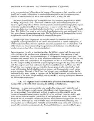 The Modern Warrior’s Combat Load--Dismounted Operations in Afghanistan
senior noncommissioned officers knew that because of these measures, their men often carried
insufficient personal clothing items to remain comfortable at night and in inclement weather.
Comfort items were minimized whenever reasonable in order to reduce the load.
The products carried by the light Infantryman come from numerous program offices within
the Army’s Acquisition Corps. The overall load borne by the dismounted Infantryman will
never be significantly reduced if there is not a systematic commitment to making a global impact
on the total weight and total bulk of his equipment. In order to control the weight of these
varying products, some central individual within the Army needs to be empowered as the Weight
Czar. This Weight Czar would be authorized to demand that programs meet weight goals before
they proceed along their developmental paths. The Weight Czar needs the requisite background
to understand the needs and burdens of the dismounted Infantryman.
Though weight reduction programs are needed across the full spectrum of Soldier borne
equipment, technological efforts will not achieve the full reduction in combat load required. In
order to achieve the final, and most significant reductions, equipment must be taken off the back
of the Soldier and placed on supporting transportation assets that remain near at hand during
combat operations (see follow-on recommendations).
Recommendation: In order to significantly reduce the Soldier’s combat load, the Army must
collectively agree that it truly wants to solve this age-old problem. This revolution in load
cannot take place if only a few product managers or a few program managers participate. This
must be a team endeavor across the Army. Given that commitment, a Weight Czar from the user
community needs to be identified who not only embodies the drive to reduce weight and bulk,
but who is empowered by charter to tell acquisition program managers that they cannot proceed
with their programs until their load related Key Performance Parameters (KPP) are met. The
Weight Czar must manage weight and bulk at the human system level in order to allow trade
space while tracking the individual item weight increases and decreases to the overall warrior
system over time. The reach of this Weight Czar’s powers must extend to all systems that the
individual Soldier wears, carries, or consumes and the Weight Czar should report directly to the
senior levels of the Army. Weight and bulk must become KPPs on every requirements document
for Soldier borne technologies.
12.1.2 The emphasis to increase the ballistic protection of the Infantryman has
increased his survivability while hindering his mobility and endurance.
Discussion: A major component to the total weight of the Infantryman’s load is his body
armor. Of the Rifleman’s overall Approach March Load weight that averages over 95 pounds,
the Interceptor Body Armor (IBA) with its Small Arms Protective Plates (SAPI) and his
Advanced Combat Helmet account for roughly 21% of his total load. Likewise, the IBA with
plates and his helmet account for close to 31% of his Fighting Load. Unlike his Assault
Rucksack that can be dropped off in assault positions during some tactical operations, the IBA is
always worn. The weight and bulk of the IBA wears down on the Soldier, exhausting him,
abrading him, and overheating him. While his unprotected adversary carries little more than an
assault rifle, ammunition, and grenades, the American Infantryman is encumbered by his gear.

88

 