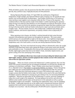The Modern Warrior’s Combat Load--Dismounted Operations in Afghanistan
While all Soldiers greatly value the protection that their IBA and their Advanced Combat Helmet
provide, they continue to pay a high physical price for that protection.
During Operation Resolute Strike, 8-9 April 2003, the combination of high desert
temperatures, bright sunlight, and Approach March Loads averaging over 101 pounds per man,
quickly wore out the physically fit paratroopers. Each Soldier carried close to 234 ounces of
water and these water supplies were exhausted within the first 12 hours of the operation. The
combined affects of the heat and the weight of the Soldier’s combat load during this operation
made moving even relatively short distances of a few kilometers on relatively flat terrain, to be a
challenge. The units involved in the operation recognized the impact that these conditions were
having on the men and the small unit leaders took proactive steps to provide rest breaks and to
resupply water. The fact remains, however, that combat loads, combined with climatic and
terrain conditions, and mission requirements, can quickly exhaust a force of physically fit
Soldiers.
When operating in hot climates, the Soldier’s uniform beneath his body armor becomes
saturated with perspiration and remains wet throughout the operation. The sweat-soaked
uniform proves very uncomfortable at night as the desert cools. Even nighttime temperatures
between 60-70oF can feel frigid to a Soldier in wet clothing when he was operating in 116oF
temperatures only a few hours earlier, as was the case during Operation Resolute Strike.
Recommendation: The Army must fund and encourage efforts to dramatically reduce the weight
and bulk of individual body armor while making the design of such armor much more flexible
and comfortable to wear. Considerable effort must go into replacing hard protective plates with
flexible, lightweight systems that form to the Soldier’s body, minimally impede motion, and
permit cooling of his torso and drying of his clothing.
12.1.3 Insufficient efforts have been made toward providing the Infantryman with
lightweight, compact, mission essential equipment that remains current with commercial
state-of-the-art equivalent systems.
Discussion: When one closely examines the Infantryman’s combat equipment, they note that
much of his mission essential gear has not changed considerably over the past few decades and
continues to be both heavy and bulky. Today’s Soldier carries more than is forefathers. As
S.L.A. Marshall wrote in The Soldier’s Load and the Mobility of a Nation, “Armies through the
past 3,000 years have issued equipment to the soldier averaging between fifty-five and sixty
pounds.” While there have been great advances in some of the uniform items, radios, and
weapon systems that the Soldier carries today, the Soldier carries much of the same bulk that his
forefathers carried in additional to carrying new gear relating to his ever-increasing battlefield
capabilities. What has not taken place for the Infantryman is a serious, universal campaign to
reduce the overall weight of his equipment. We keep adding to his tool kit, and with each
addition comes another need for space on his person (or in his rucksack) as well as a greater
compounded weight on his shoulders. Technology has outpaced the Army’s rate for equipping
the Soldier. Lightweight materials are on the market such as miniaturized electronic items of
equipment that could easily be introduced to replace his older, slower, heavier items of kit.
Examples are everywhere - take the artilleryman’s PLGR GPS used in conjunction with his

89

 