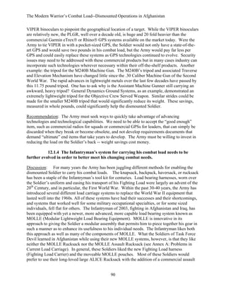 The Modern Warrior’s Combat Load--Dismounted Operations in Afghanistan
VIPER binoculars to pinpoint the geographical location of a target. While the VIPER binoculars
are relatively new, the PLGR, well over a decade old, is huge and 20 fold heavier than the
commercial Garmin eTrex® or Rhino® GPS systems available on the market today. Were the
Army to tie VIPER in with a pocket-sized GPS, the Soldier would not only have a state-of-theart GPS and would save two pounds in his combat load, but the Army would pay far less per
GPS and could easily replace these systems as GPS technologies continued to evolve. Security
issues may need to be addressed with these commercial products but in many cases industry can
incorporate such technologies wherever necessary within their off-the-shelf products. Another
example: the tripod for the M240B Machine Gun. The M240B’s tripod and associated Traverse
and Elevation Mechanism have changed little since the .30 Caliber Machine Gun of the Second
World War. The rapid advances in lightweight metals over the last few decades have passed by
this 11.75 pound tripod. One has to ask why is the Assistant Machine Gunner still carrying an
awkward, heavy tripod? General Dynamics Ground Systems, as an example, demonstrated an
extremely lightweight tripod for the Objective Crew Served Weapon. Similar strides could be
made for the smaller M240B tripod that would significantly reduce its weight. These savings,
measured in whole pounds, could significantly help the dismounted Soldier.
Recommendation: The Army must seek ways to quickly take advantage of advancing
technologies and technological capabilities. We need to be able to accept the “good enough”
item, such as commercial radios for squads or commercial GPSs for leaders, that can simply be
discarded when they break or become obsolete, and not develop requirements documents that
demand “ultimate” end items that take years to develop. The Army must be willing to invest in
reducing the load on the Soldier’s back -- weight savings cost money.
12.1.4 The Infantryman’s system for carrying his combat load needs to be
further evolved in order to better meet his changing combat needs.
Discussion: For many years the Army has been juggling different methods for enabling the
dismounted Soldier to carry his combat loads. The knapsack, backpack, haversack, or rucksack
has been a staple of the Infantryman’s tool kit for centuries. Load bearing harnesses, worn over
the Soldier’s uniform and easing his transport of his Fighting Load were largely an advent of the
20th Century, and in particular, the First World War. Within the past 30-40 years, the Army has
introduced several different load carriage systems to replace the World War II equipment that
lasted well into the 1960s. All of these systems have had their successes and their shortcomings,
and systems that worked well for some military occupational specialties, or for some sized
individuals, fell flat for others. The Infantryman of 2003, fighting in Afghanistan and Iraq, has
been equipped with yet a newer, more advanced, more capable load bearing system known as
MOLLE (Modular Lightweight Load Bearing Equipment). MOLLE is innovative in its
approach to giving the Soldier a modular assembly that permits him to piece together his gear in
such a manner as to enhance its usefulness to his individual needs. The Infantryman likes both
this approach as well as many of the components of MOLLE. What the Soldiers of Task Force
Devil learned in Afghanistan while using their new MOLLE systems, however, is that they like
neither the MOLLE Rucksack nor the MOLLE Assault Rucksack (see Annex A: Problems in
Current Load Carriage). In general, these Soldiers liked the new Fighting Load harness
(Fighting Load Carrier) and the moveable MOLLE pouches. Most of these Soldiers would
prefer to use their long-loved large ALICE Rucksack with the addition of a commercial assault

90

 
