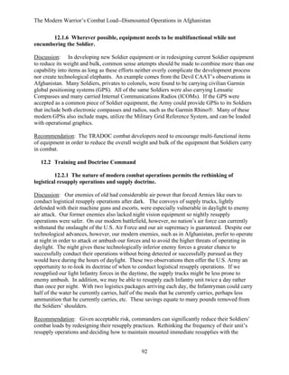 The Modern Warrior’s Combat Load--Dismounted Operations in Afghanistan
12.1.6 Wherever possible, equipment needs to be multifunctional while not
encumbering the Soldier.
Discussion: In developing new Soldier equipment or in redesigning current Soldier equipment
to reduce its weight and bulk, common sense attempts should be made to combine more than one
capability into items as long as these efforts neither overly complicate the development process
nor create technological elephants. An example comes from the Devil CAAT’s observations in
Afghanistan. Many Soldiers, privates to colonels, were found to be carrying civilian Garmin
global positioning systems (GPS). All of the same Soldiers were also carrying Lensatic
Compasses and many carried Internal Communications Radios (ICOMs). If the GPS were
accepted as a common piece of Soldier equipment, the Army could provide GPSs to its Soldiers
that include both electronic compasses and radios, such as the Garmin Rhino®. Many of these
modern GPSs also include maps, utilize the Military Grid Reference System, and can be loaded
with operational graphics.
Recommendation: The TRADOC combat developers need to encourage multi-functional items
of equipment in order to reduce the overall weight and bulk of the equipment that Soldiers carry
in combat.
12.2 Training and Doctrine Command
12.2.1 The nature of modern combat operations permits the rethinking of
logistical resupply operations and supply doctrine.
Discussion: Our enemies of old had considerable air power that forced Armies like ours to
conduct logistical resupply operations after dark. The convoys of supply trucks, lightly
defended with their machine guns and escorts, were especially vulnerable in daylight to enemy
air attack. Our former enemies also lacked night vision equipment so nightly resupply
operations were safer. On our modern battlefield, however, no nation’s air force can currently
withstand the onslaught of the U.S. Air Force and our air supremacy is guaranteed. Despite our
technological advances, however, our modern enemies, such as in Afghanistan, prefer to operate
at night in order to attack or ambush our forces and to avoid the higher threats of operating in
daylight. The night gives these technologically inferior enemy forces a greater chance to
successfully conduct their operations without being detected or successfully pursued as they
would have during the hours of daylight. These two observations then offer the U.S. Army an
opportunity to re-look its doctrine of when to conduct logistical resupply operations. If we
resupplied our light Infantry forces in the daytime, the supply trucks might be less prone to
enemy ambush. In addition, we may be able to resupply each Infantry unit twice a day rather
than once per night. With two logistics packages arriving each day, the Infantryman could carry
half of the water he currently carries, half of the meals that he currently carries, perhaps less
ammunition that he currently carries, etc. These savings equate to many pounds removed from
the Soldiers’ shoulders.
Recommendation: Given acceptable risk, commanders can significantly reduce their Soldiers’
combat loads by redesigning their resupply practices. Rethinking the frequency of their unit’s
resupply operations and deciding how to maintain mounted immediate resupplies with the

92

 