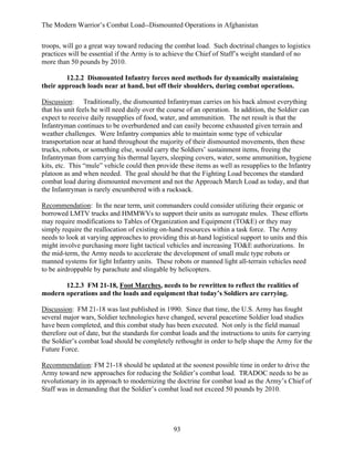 The Modern Warrior’s Combat Load--Dismounted Operations in Afghanistan
troops, will go a great way toward reducing the combat load. Such doctrinal changes to logistics
practices will be essential if the Army is to achieve the Chief of Staff’s weight standard of no
more than 50 pounds by 2010.
12.2.2 Dismounted Infantry forces need methods for dynamically maintaining
their approach loads near at hand, but off their shoulders, during combat operations.
Discussion: Traditionally, the dismounted Infantryman carries on his back almost everything
that his unit feels he will need daily over the course of an operation. In addition, the Soldier can
expect to receive daily resupplies of food, water, and ammunition. The net result is that the
Infantryman continues to be overburdened and can easily become exhausted given terrain and
weather challenges. Were Infantry companies able to maintain some type of vehicular
transportation near at hand throughout the majority of their dismounted movements, then these
trucks, robots, or something else, would carry the Soldiers’ sustainment items, freeing the
Infantryman from carrying his thermal layers, sleeping covers, water, some ammunition, hygiene
kits, etc. This “mule” vehicle could then provide these items as well as resupplies to the Infantry
platoon as and when needed. The goal should be that the Fighting Load becomes the standard
combat load during dismounted movement and not the Approach March Load as today, and that
the Infantryman is rarely encumbered with a rucksack.
Recommendation: In the near term, unit commanders could consider utilizing their organic or
borrowed LMTV trucks and HMMWVs to support their units as surrogate mules. These efforts
may require modifications to Tables of Organization and Equipment (TO&E) or they may
simply require the reallocation of existing on-hand resources within a task force. The Army
needs to look at varying approaches to providing this at-hand logistical support to units and this
might involve purchasing more light tactical vehicles and increasing TO&E authorizations. In
the mid-term, the Army needs to accelerate the development of small mule type robots or
manned systems for light Infantry units. These robots or manned light all-terrain vehicles need
to be airdroppable by parachute and slingable by helicopters.
12.2.3 FM 21-18, Foot Marches, needs to be rewritten to reflect the realities of
modern operations and the loads and equipment that today’s Soldiers are carrying.
Discussion: FM 21-18 was last published in 1990. Since that time, the U.S. Army has fought
several major wars, Soldier technologies have changed, several peacetime Soldier load studies
have been completed, and this combat study has been executed. Not only is the field manual
therefore out of date, but the standards for combat loads and the instructions to units for carrying
the Soldier’s combat load should be completely rethought in order to help shape the Army for the
Future Force.
Recommendation: FM 21-18 should be updated at the soonest possible time in order to drive the
Army toward new approaches for reducing the Soldier’s combat load. TRADOC needs to be as
revolutionary in its approach to modernizing the doctrine for combat load as the Army’s Chief of
Staff was in demanding that the Soldier’s combat load not exceed 50 pounds by 2010.

93

 