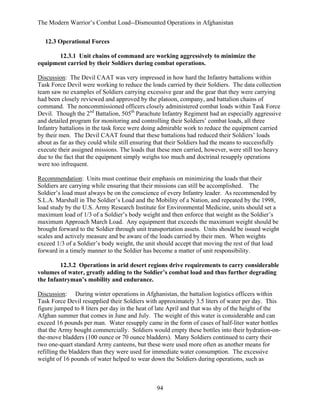 The Modern Warrior’s Combat Load--Dismounted Operations in Afghanistan
12.3 Operational Forces
12.3.1 Unit chains of command are working aggressively to minimize the
equipment carried by their Soldiers during combat operations.
Discussion: The Devil CAAT was very impressed in how hard the Infantry battalions within
Task Force Devil were working to reduce the loads carried by their Soldiers. The data collection
team saw no examples of Soldiers carrying excessive gear and the gear that they were carrying
had been closely reviewed and approved by the platoon, company, and battalion chains of
command. The noncommissioned officers closely administered combat loads within Task Force
Devil. Though the 2nd Battalion, 505th Parachute Infantry Regiment had an especially aggressive
and detailed program for monitoring and controlling their Soldiers’ combat loads, all three
Infantry battalions in the task force were doing admirable work to reduce the equipment carried
by their men. The Devil CAAT found that these battalions had reduced their Soldiers’ loads
about as far as they could while still ensuring that their Soldiers had the means to successfully
execute their assigned missions. The loads that these men carried, however, were still too heavy
due to the fact that the equipment simply weighs too much and doctrinal resupply operations
were too infrequent.
Recommendation: Units must continue their emphasis on minimizing the loads that their
Soldiers are carrying while ensuring that their missions can still be accomplished. The
Soldier’s load must always be on the conscience of every Infantry leader. As recommended by
S.L.A. Marshall in The Soldier’s Load and the Mobility of a Nation, and repeated by the 1998,
load study by the U.S. Army Research Institute for Environmental Medicine, units should set a
maximum load of 1/3 of a Soldier’s body weight and then enforce that weight as the Soldier’s
maximum Approach March Load. Any equipment that exceeds the maximum weight should be
brought forward to the Soldier through unit transportation assets. Units should be issued weight
scales and actively measure and be aware of the loads carried by their men. When weights
exceed 1/3 of a Soldier’s body weight, the unit should accept that moving the rest of that load
forward in a timely manner to the Soldier has become a matter of unit responsibility.
12.3.2 Operations in arid desert regions drive requirements to carry considerable
volumes of water, greatly adding to the Soldier’s combat load and thus further degrading
the Infantryman’s mobility and endurance.
Discussion: During winter operations in Afghanistan, the battalion logistics officers within
Task Force Devil resupplied their Soldiers with approximately 3.5 liters of water per day. This
figure jumped to 8 liters per day in the heat of late April and that was shy of the height of the
Afghan summer that comes in June and July. The weight of this water is considerable and can
exceed 16 pounds per man. Water resupply came in the form of cases of half-liter water bottles
that the Army bought commercially. Soldiers would empty these bottles into their hydration-onthe-move bladders (100 ounce or 70 ounce bladders). Many Soldiers continued to carry their
two one-quart standard Army canteens, but these were used more often as another means for
refilling the bladders than they were used for immediate water consumption. The excessive
weight of 16 pounds of water helped to wear down the Soldiers during operations, such as

94

 