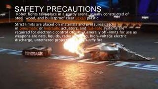 SAFETY PRECAUTIONS
Robot fights take place in a sturdy arena, usually constructed of
steel, wood, and bulletproof clear Lexan plastic.
Strict limits are placed on materials and pressures used
in pneumatic or hydraulic actuators, and fail-safe systems are
required for electronic control circuits. Generally off-limits for use as
weapons are nets, liquids, radio jamming, high-voltage electric
discharge, untethered projectiles, and usually fire.
 