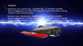 SPINNER-
spinners use a heavy bar, studded disc, or toothed cylinder
(drum/eggbeater) to strike the opponent with the kinetic energy
stored in the rotating mass.
pinners use a heavy bar, studded disc, or toothed cylinder
(drum/eggbeater) to strike the opponent with the kinetic energy
stored in the rotating mass. The mass may spin on either a horizontal
or vertical axis.
 