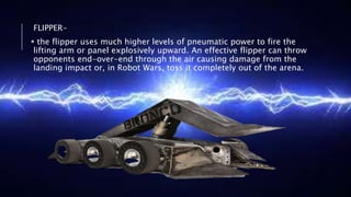 FLIPPER-
 the flipper uses much higher levels of pneumatic power to fire the
lifting arm or panel explosively upward. An effective flipper can throw
opponents end-over-end through the air causing damage from the
landing impact or, in Robot Wars, toss it completely out of the arena.
 