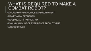 WHAT IS REQUIRED TO MAKE A
COMBAT ROBOT?
A GOOD MACHINERY,TOOLS AND EQUIPMENT
MONEY A.K.A. SPONSORS
GOOD QUALITY FABRICATION
ENOUGH AMOUNT OF EXPERIENCE FROM OTHERS
A GOOD DRIVER
 