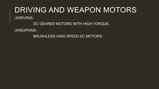 DRIVING AND WEAPON MOTORS
DRIVING-
DC GEARED MOTORS WITH HIGH TORQUE.
WEAPONS-
BRUSHLESS HIGH SPEED DC MOTORS.
 