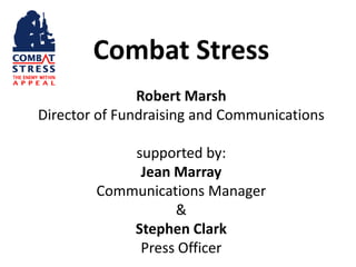 Combat Stress
               Robert Marsh
Director of Fundraising and Communications

            supported by:
             Jean Marray
        Communications Manager
                  &
            Stephen Clark
             Press Officer
 