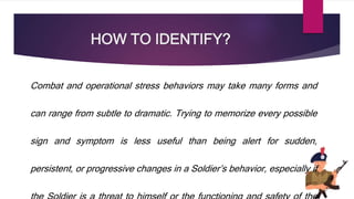 HOW TO IDENTIFY?
Combat and operational stress behaviors may take many forms and
can range from subtle to dramatic. Trying to memorize every possible
sign and symptom is less useful than being alert for sudden,
persistent, or progressive changes in a Soldier’s behavior, especially if
 