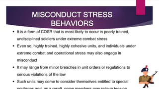 MISCONDUCT STRESS
BEHAVIORS
 It is a form of COSR that is most likely to occur in poorly trained,
undisciplined soldiers under extreme combat stress
 Even so, highly trained, highly cohesive units, and individuals under
extreme combat and operational stress may also engage in
misconduct
 It may range from minor breaches in unit orders or regulations to
serious violations of the law
 Such units may come to consider themselves entitled to special
 