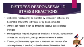 DISTRESS RESPONSES/MILD
STRESS REACTIONS
 Mild stress reaction may be signaled by changes in behavior and
discernible only by the individual or by close comrades
 Without self-report, it can be difficult to observe stress-related
changes
 The responses may be physical or emotional in nature. Symptoms of
distress are usually mild, and go away after several weeks
 If these problems last longer than a month or two months after
returning home, a medical professional should be consulted
 